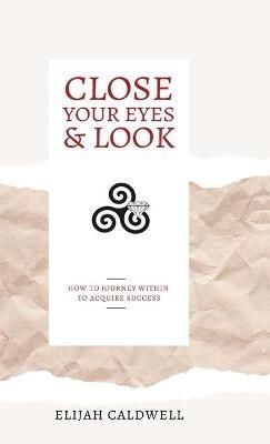 Close Your Eyes & Look: How to Journey Within to Acquire Success - Elijah Caldwell - cover