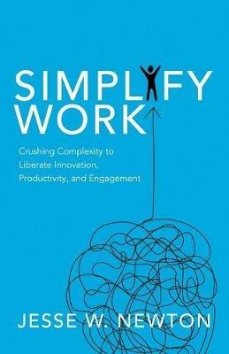 Simplify Work: Crushing Complexity to Liberate Innovation, Productivity, and Engagement - Jesse W. Newton - cover