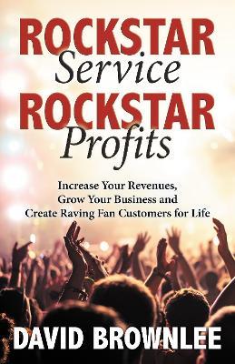 Rockstar Service. Rockstar Profits.: Increase Your Revenues, Grow Your Business and Create Raving Fan Customers for Life - David Brownlee - cover