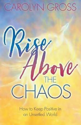 Rise Above the Chaos: How to Keep Positive in an Unsettled World - Carolyn Gross - cover