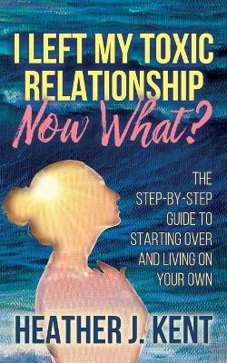 I Left My Toxic Relationship -Now What?: The Step-By-Step Guide to Starting Over and Living on Your Own - Heather J. Kent - cover