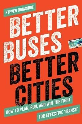 Better Buses, Better Cities: How to Plan, Run, and Win the Fight for Effective Transit - Steven Higashide - cover