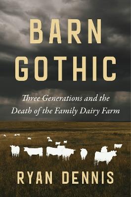 Barn Gothic: Three Generations and the Death of the Family Dairy Farm - Ryan Dennis - cover