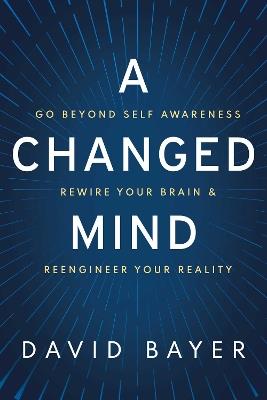 A Changed Mind: Go Beyond Self Awareness, Rewire Your Brain & Reengineer Your Reality - David Bayer - cover