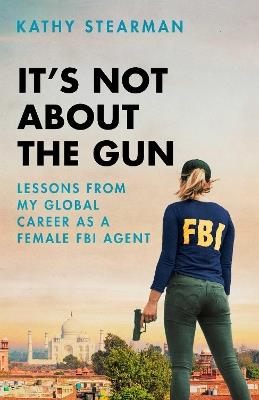It's Not About the Gun: Lessons from My Global Career as a Female FBI Agent - Kathy Stearman - cover