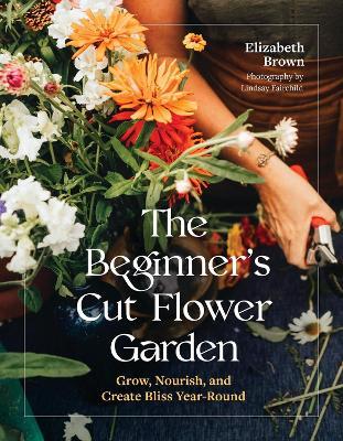 The Beginner’s Cut Flower Garden: Grow, Nourish, and Create Bliss Year-Round - Elizabeth Brown - cover