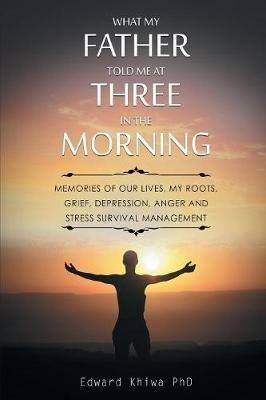 What My Father Told Me at Three in the Morning: Memories of Our Lives, My Roots, Grief, Depression, Anger and Stress Survival Management - Edward Khiwa - cover