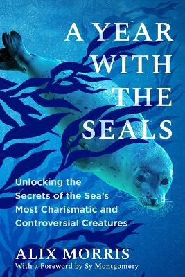 A Year with the Seals: Unlocking the Secrets of the Sea's Most Charismatic and Controversial Creatures - Alix Morris - cover