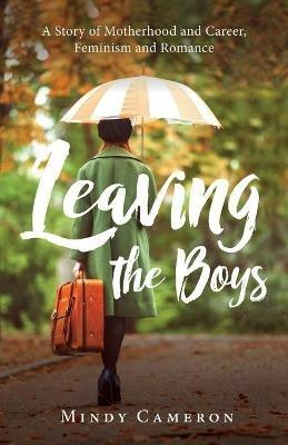 Leaving the Boys: A Story of Motherhood and Career, Feminism and Romance - Mindy Cameron - cover