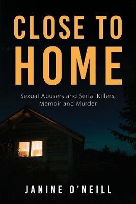 Close to Home: Sexual Abusers and Serial Killers, Memoir and Murder - Janine O'Neill - cover