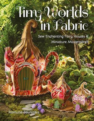 Tiny Worlds in Fabric: Sew Enchanting Fairy Houses & Miniature Masterpieces - Ramune Jauniskis - cover