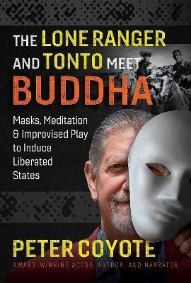 The Lone Ranger and Tonto Meet Buddha: Masks, Meditation, and Improvised Play to Induce Liberated States - Peter Coyote - cover
