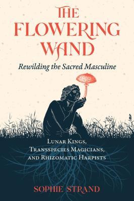 The Flowering Wand: Rewilding the Sacred Masculine - Sophie Strand - cover