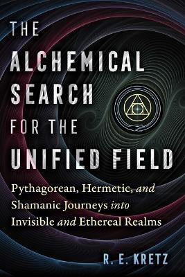 The Alchemical Search for the Unified Field: Pythagorean, Hermetic, and Shamanic Journeys into Invisible and Ethereal Realms - R. E. Kretz - cover