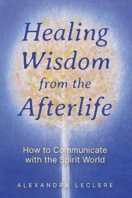 Healing Wisdom from the Afterlife: How to Communicate with the Spirit World - Alexandra Leclere - cover