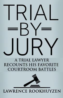 Trial by Jury: A Trial Lawyer Recounts His Favorite Courtroom Battles - Lawrence Rookhuyzen - cover