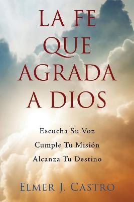 La Fe Que Agrada a Dios: Escucha Su Voz - Cumple Tu Mision - Alcanza Tu Destino - Elmer J. Castro - cover