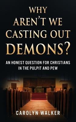 Why Aren't We Casting Out Demons?: An Honest Question for Christians in the Pulpit and Pew - Carolyn Walker - cover