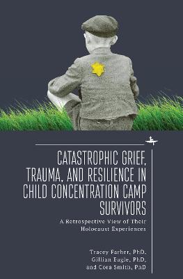 Catastrophic Grief, Trauma, and Resilience in Child Concentration Camp Survivors: A Retrospective View of Their Holocaust Experiences - Tracey Rori Farber,Gillian Eagle,Cora Smith - cover