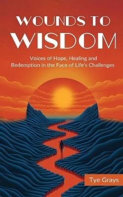 Wounds to Wisdom ?: Voices of Hope, Healing and Redemption in the Face of Life's Challenges - Tye Grays - cover