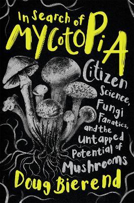In Search of Mycotopia: Citizen Science, Fungi Fanatics, and the Untapped Potential of Mushrooms - Doug Bierend - cover
