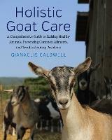 Holistic Goat Care: A Comprehensive Guide to Raising Healthy Animals, Preventing Common Ailments, and Troubleshooting Problems - Gianaclis Caldwell - cover