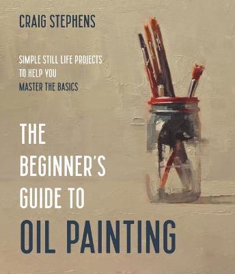 The Beginner’s Guide to Oil Painting: Simple Still Life Projects to Help You Master the Basics - Craig Stephens - cover