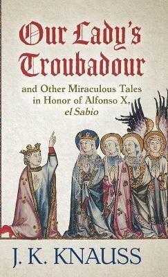 Our Lady's Troubadour: and Other Miraculous Tales in Honor of Alfonso X, el Sabio - J K Knauss - cover