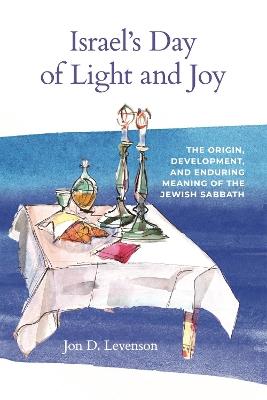 Israel’s Day of Light and Joy: The Origin, Development, and Enduring Meaning of the Jewish Sabbath - Jon D. Levenson - cover
