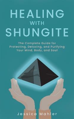 Healing with Shungite: The Complete Guide for Protecting, Detoxing, and Purifying Your Mind, Body, and Soul - Jessica Mahler - cover