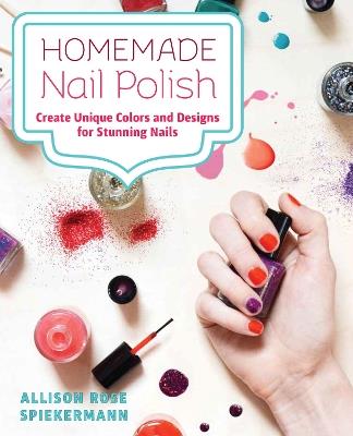 Homemade Nail Polish: Create Unique Colors and Designs For Eye-Catching Nails - Allison Rose Spiekermann - cover