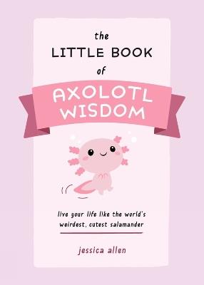 The Little Book of Axolotl Wisdom: Live Your Life Like the World's Weirdest, Cutest Salamander - Jessica Allen - cover