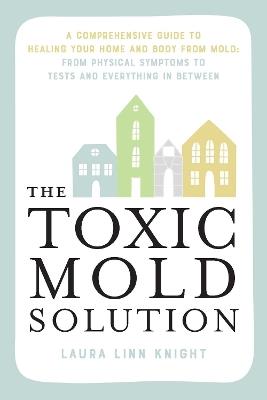 The Toxic Mold Solution: A Comprehensive Guide to Healing Your Home and Body from Mold: From Physical Symptoms to Tests and Everything in Between - Laura Linn Knight - cover