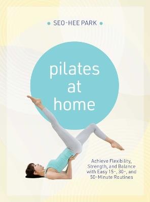 Pilates at Home: Achieve Flexibility, Strength, and Balance with Easy 15-, 30- and 50-Minute Routines - Seo-Hee Park - cover