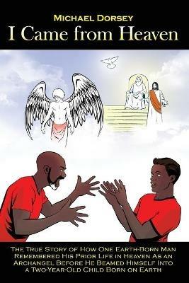 I Came from Heaven: The True Story of How One Earth-Born Man Remembered His Prior Life in Heaven As an Archangel Before He Beamed Himself Into a Two-Year-Old Child Born on Earth - Michael Dorsey - cover