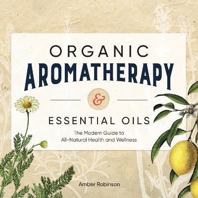 Organic Aromatherapy & Essential Oils: The Modern Guide to All-Natural Health and Wellness - Amber Robinson - cover