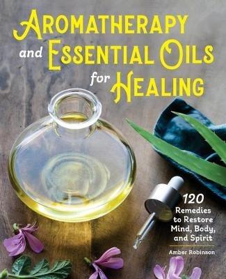 Aromatherapy and Essential Oils for Healing: 120 Remedies to Restore Mind, Body, and Spirit - Amber Robinson - cover