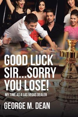 Good Luck Sir...Sorry You Lose!: My Time as a Las Vegas Dealer - George M Dean - cover