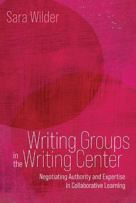Writing Groups in the Writing Center: Negotiating Authority and Expertise in Collaborative Learning - Sara Franssen Wilder - cover