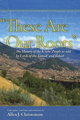 "These Are Our Roots": The History of the K'Iche' People as Told by Lords of the Tamub' and Ilokab' - cover