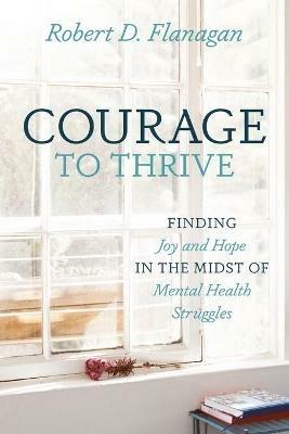Courage to Thrive: Finding Joy and Hope in the Midst of Mental Health Struggles - Robert D Flanagan - cover