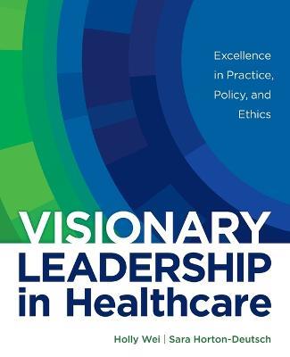 Visionary Leadership in Healthcare: Excellence in Practice, Policy, and Ethics - Holly Wei,Sara Horton-Deutsch - cover
