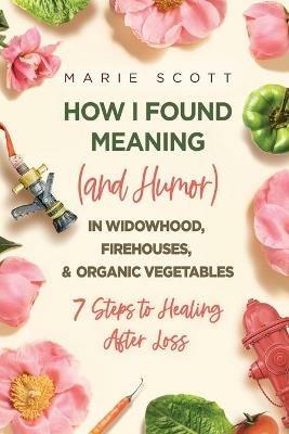 How I Found Meaning (And Humor) In Widowhood, Firehouses, & Organic Vegetables: 7 Steps to Healing After Loss - Marie Scott - cover