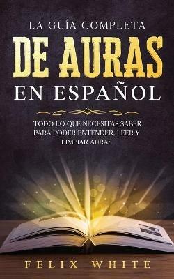 La Guia Completa de Auras en Espanol: Todo lo que Necesitas Saber para Poder Entender, Leer y Limpiar Auras - Felix White - cover