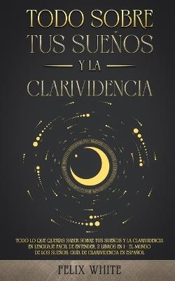 Todo Sobre tus Suenos y la Clarividencia: Todo lo que Querias Saber Sobre tus Suenos y la Clarividencia en Lenguaje Facil de Entender. 2 Libros en 1 - El Mundo de los Suenos, Guia de Clarividencia en Espanol - Felix White - cover