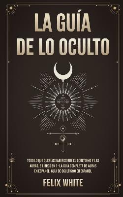 La Guia de lo Oculto: Todo lo que Querias Saber Sobre el Ocultismo y las Auras. 2 Libros en 1 - La Guia Completa de Auras en Espanol, Guia de Ocultismo en Espanol - Felix White - cover