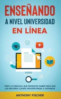 Ensenando a Nivel Universidad en Linea: Todo lo Esencial que Necesitas Saber para Dar las Mejores Clases Universitarias a Distancia - Anthony Fischer - cover