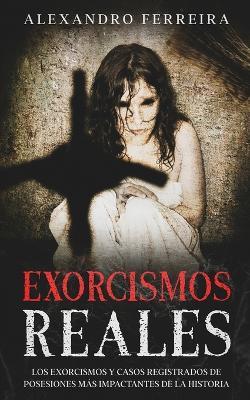 Exorcismos Reales: Los Exorcismos y Casos Registrados de Posesiones mas Impactantes de la Historia - Alexandro Ferreira - cover