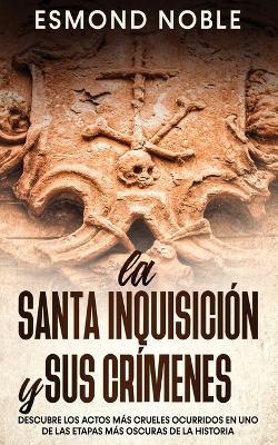 La Santa Inquisicion y sus Crimenes: Descubre los Actos mas Crueles Ocurridos en uno de las Etapas mas Oscuras de la Historia - Esmond Noble - cover