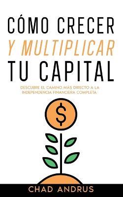 Como Crecer y Multiplicar tu Capital: Descubre el Camino mas Directo a la Independencia Financiera Completa - Chad Andrus - cover